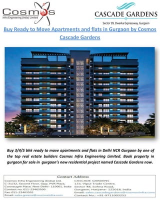 Buy Ready to Move Apartments and flats in Gurgaon by Cosmos
Cascade Gardens
Buy 3/4/5 bhk ready to move apartments and flats in Delhi NCR Gurgaon by one of
the top real estate builders Cosmos Infra Engineering Limited. Book property in
gurgaon for sale in gurgaon’s new residential project named Cascade Gardens now.
 