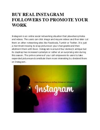 BUY REAL INSTAGRAM
FOLLOWERS TO PROMOTE YOUR
WORK
Instagram is an online social networking situation that plowshare photos
and videos. The users can click image and require videos and then later cut
them on other networking sites like Facebook, Tumblr or Twitter. It is just
a merriment moving to snap pictures on your changeable and then
allotment them with favor. Instagram is around four donkey’s antique but
its claptrap has increased cyclostyle or rather at an surprising rate during
this season. The prime camera of your call empowers its users to take
expanded pictures and constitute them more interesting by dividend them
on Instagram.
 