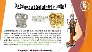 Exchanging gifts is a way to show your love and care towards a
person. According to me, it is a way to give your own personal
brand of souviner to the other person so that he or she may keep
it with him forever and cherish it. Bring home the celestial aura
with the luxurious religious Artifacts of The Divine Luxury. Shop
For Silver Pooja Articles, Laxmi Idol, Gold Plated Elephant in
Attractive Prices. Buy Religious Gifts Online In India.
Copyright. All Rights Reserved by
 