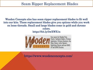 Seam Ripper Replacement Blades
Wooden Concepts also has seam ripper replacement blades to fit well
into our kits. These replacement blades give you options while you work
on loose threads. Small and large blades come in gold and chrome
colors.
https://bit.ly/3wXWX1x
https://www.woodenconcepts.com/
 