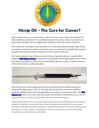 Hemp Oil - The Cure for Cancer?
The world has been on a constant hunt to find a cure for cancer. Cancer has affected the
lives of millions of patients. It is scientifically proven that cancer cells are present in our
body. However these cells are triggered by symptoms which still remain unknown.
There has been a revelation and a possible cure to the predicament though. Hemp oil has
on various occasions been able to neutralize cancer in almost all its patients. The problem
at hand is the opposition that is being faced for the source of this oil.
This concentrated extract of this oil is derived from Cannabis and was created by Rick
Simpson. Rick Simpson hemp oil has been a critical player in the fight against cancer. There
have been experiments to find a way by which the medicinal property could be extracted
without the need for smoking the plant.
There have been various experiments that have statistically proven that hemp oil is
successful in killing cancer cells. To this date this has been one of the most effective
methods of killing cancer cells although it does not contain a concentrated dose. The Rick
Simpson oil recipe cures more than just cancer. It also helps in eradicating cardiovascular
disease, diabetes, arthritis, pain disorders and even mental disorders.
Unfortunately the cure has not been neither appreciated nor endorsed by the mainstream
healthcare industry. It is assumed that it may bring about the downfall of many cancer
specialists and pharmaceutical companies manufacturing expensive cancer-treating drugs.
Hopefully it is only a matter of time before science will reveal its secrets for the whole
world to see, accept and reap its benefits.
 