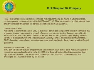 Rick Simpson Oil Company 
Real Rick Simpson oil, not to be confused with regular hemp oil found in vitamin stores, 
contains potent concentrations of both CBD and THC. This combination is what makes it an 
effective medical treatment for serious conditions such as cancer(s). 
Cannabidiol (CBD) 
According to current research, CBD is the most beneficial component found in cannabis that 
is geared toward reversing the growth of cancerous tumors. Acting through cannabinoid 
receptors CB1 and CB2, endocannabinoids (as well as THC) are thought to play a role in 
variety of biological functions, including pain, anxiety control, and reduced inflammation. 
CBD's has also been shown to reduce pressure and swelling in the eyes as a side effect of 
glaucoma. 
Tetrahydrocannabinol (THC) 
THC can selectively induce programmed cell death in brain tumor cells without negatively 
impacting surrounding healthy cells. In 2000, the Journal Nature Medicine reported that 
injections of synthetic THC eradicated brain tumors in one-third of treated rats, and 
prolonged life in another third by six weeks. 
 
