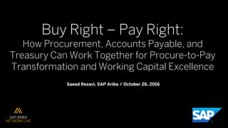 Buy Right ‒ Pay Right:
How Procurement, Accounts Payable, and
Treasury Can Work Together for Procure-to-Pay
Transformation and Working Capital Excellence
Saeed Rezavi, SAP Ariba / October 26, 2016
 