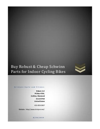Buy Robust & Cheap Schwinn
Parts for Indoor Cycling Bikes
K r i s l y n n C y c l e a n d F i t n e s s
Krslynn LLC
PO Box 4764,
Crofton, Maryland
21114-4764
United States
410-859-3907
Website : http://www.krislynn.net/
8 / 2 4 / 2 0 1 5
 