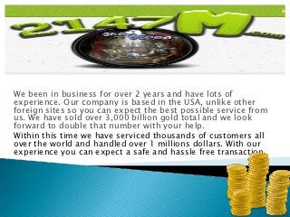 We been in business for over 2 years and have lots of
experience. Our company is based in the USA, unlike other
foreign sites so you can expect the best possible service from
us. We have sold over 3,000 billion gold total and we look
forward to double that number with your help.
Within this time we have serviced thousands of customers all
over the world and handled over 1 millions dollars. With our
experience you can expect a safe and hassle free transaction.
 