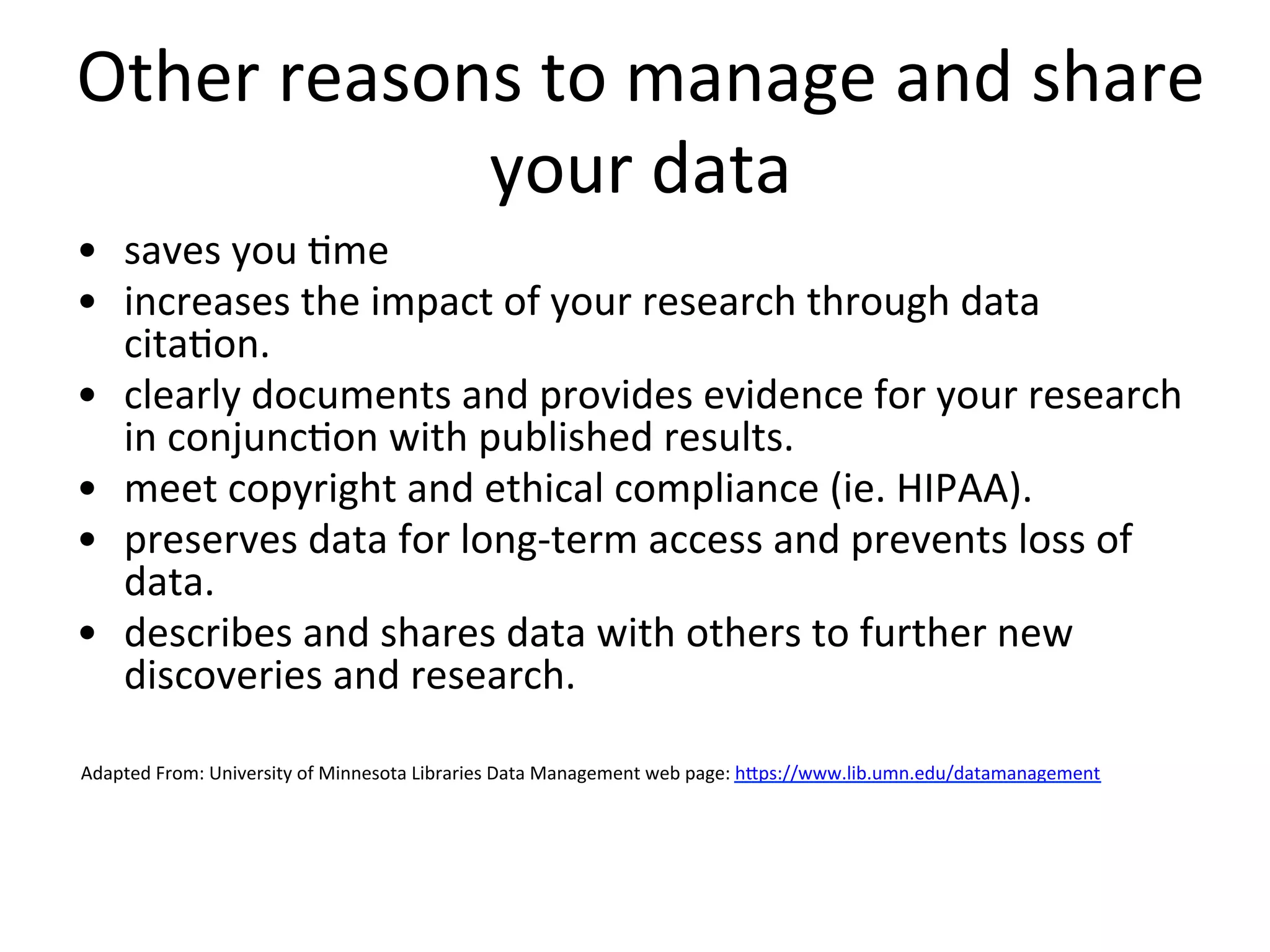 Other	
  reasons	
  to	
  manage	
  and	
  share	
  
your	
  data	
  
•  saves	
  you	
  Nme	
  
•  increases	
  the	
  impact	
  of	
  your	
  research	
  through	
  data	
  
citaNon.	
  	
  
•  clearly	
  documents	
  and	
  provides	
  evidence	
  for	
  your	
  research	
  
in	
  conjuncNon	
  with	
  published	
  results.	
  	
  
•  meet	
  copyright	
  and	
  ethical	
  compliance	
  (ie.	
  HIPAA).	
  	
  
•  preserves	
  data	
  for	
  long-­‐term	
  access	
  and	
  prevents	
  loss	
  of	
  
data.	
  	
  
•  describes	
  and	
  shares	
  data	
  with	
  others	
  to	
  further	
  new	
  
discoveries	
  and	
  research.	
  
	
  Adapted	
  From:	
  University	
  of	
  Minnesota	
  Libraries	
  Data	
  Management	
  web	
  page:	
  hZps://www.lib.umn.edu/datamanagement	
  
 