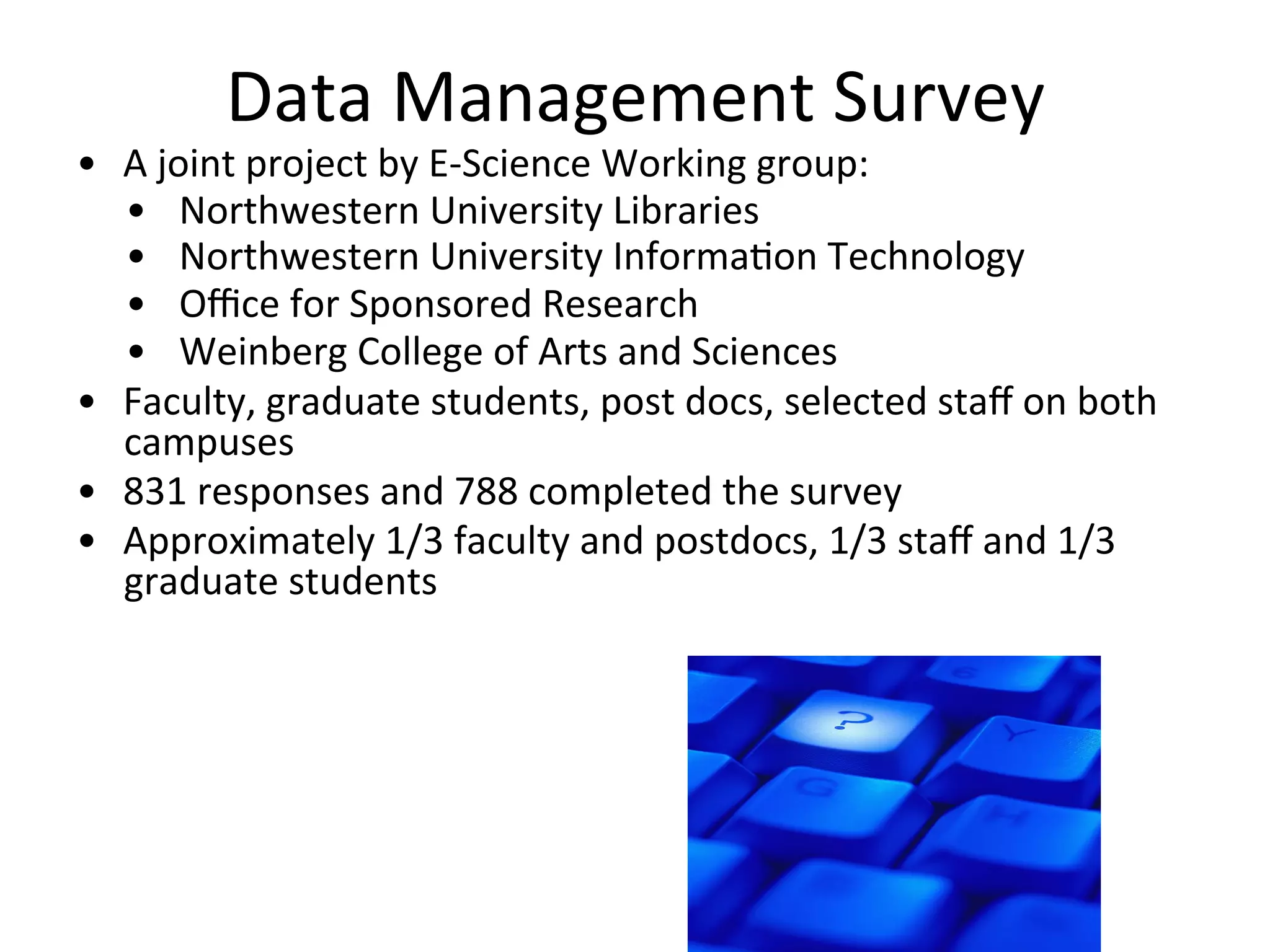 Data	
  Management	
  Survey	
  
•  A	
  joint	
  project	
  by	
  E-­‐Science	
  Working	
  group:	
  
•  Northwestern	
  University	
  Libraries	
  
•  Northwestern	
  University	
  InformaNon	
  Technology	
  
•  Oﬃce	
  for	
  Sponsored	
  Research	
  
•  Weinberg	
  College	
  of	
  Arts	
  and	
  Sciences	
  
•  Faculty,	
  graduate	
  students,	
  post	
  docs,	
  selected	
  staﬀ	
  on	
  both	
  
campuses	
  
•  831	
  responses	
  and	
  788	
  completed	
  the	
  survey	
  
•  Approximately	
  1/3	
  faculty	
  and	
  postdocs,	
  1/3	
  staﬀ	
  and	
  1/3	
  
graduate	
  students	
  
 