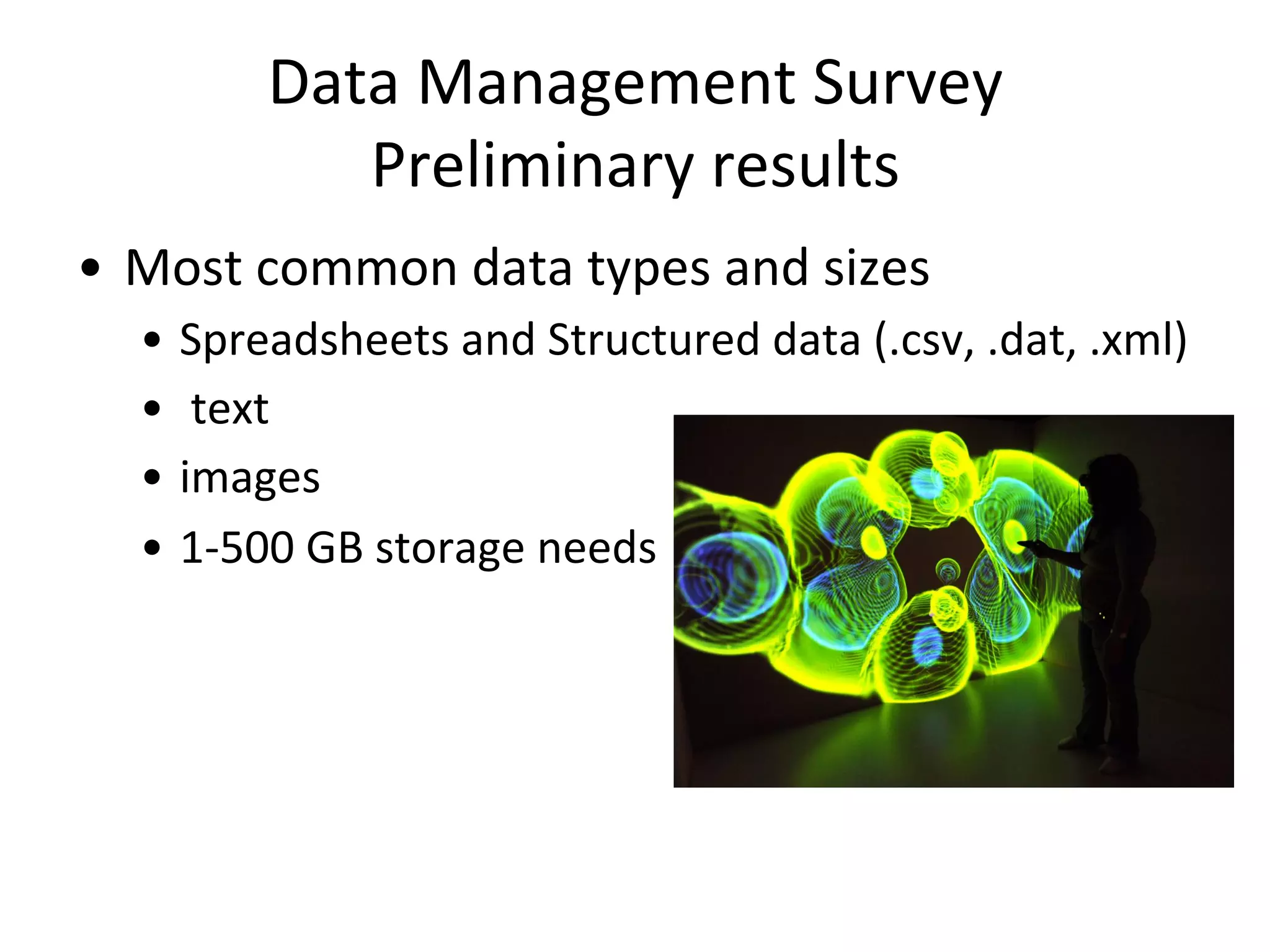 Data	
  Management	
  Survey	
  
Preliminary	
  results	
  
•  Most	
  common	
  data	
  types	
  and	
  sizes	
  
•  Spreadsheets	
  and	
  Structured	
  data	
  (.csv,	
  .dat,	
  .xml)	
  
•  	
  text	
  	
  
•  images	
  
•  1-­‐500	
  GB	
  storage	
  needs	
  
 