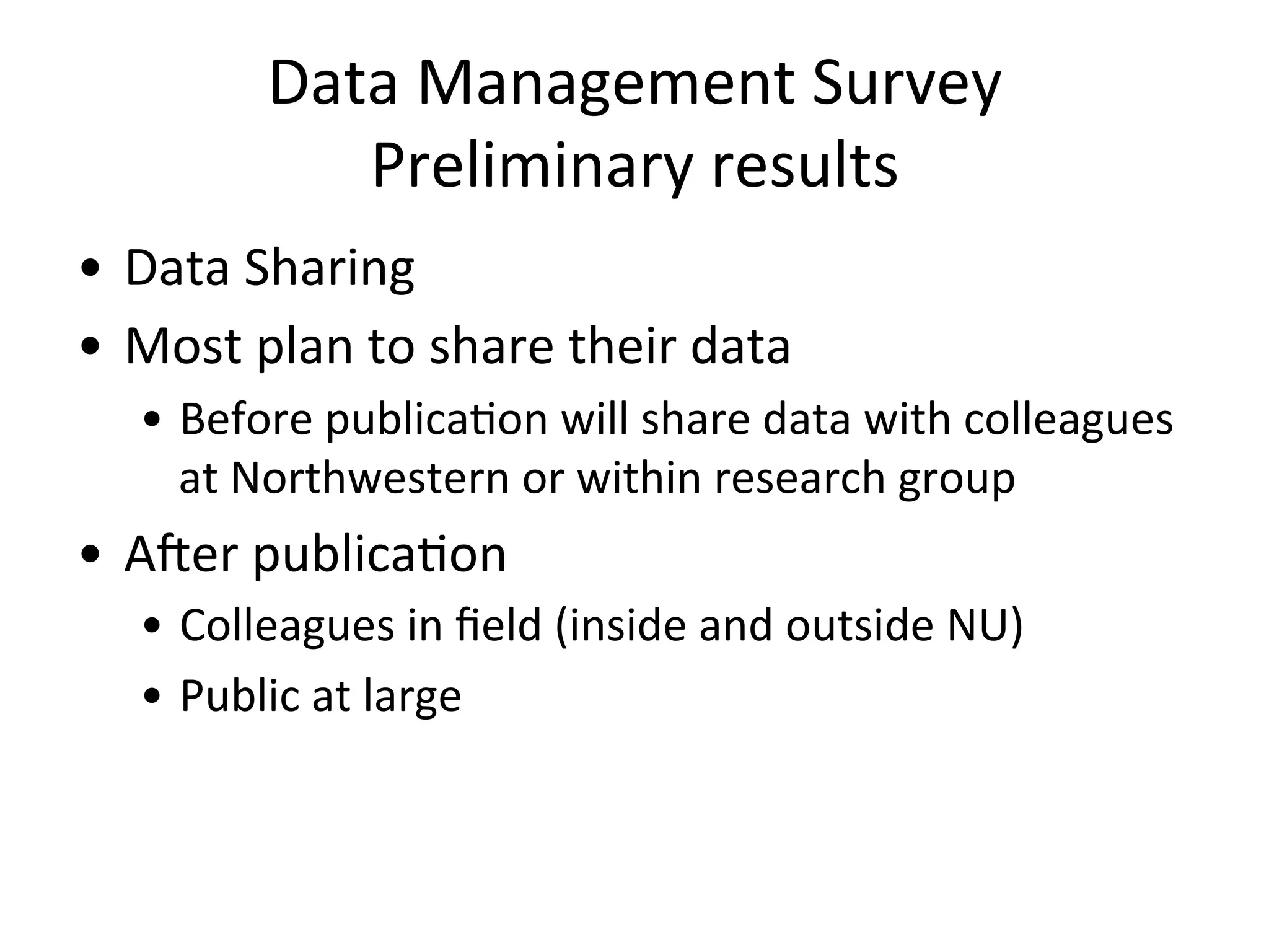 Data	
  Management	
  Survey	
  
Preliminary	
  results	
  
•  Data	
  Sharing	
  
•  Most	
  plan	
  to	
  share	
  their	
  data	
  
•  Before	
  publicaNon	
  will	
  share	
  data	
  with	
  colleagues	
  
at	
  Northwestern	
  or	
  within	
  research	
  group	
  
•  ATer	
  publicaNon	
  
•  Colleagues	
  in	
  ﬁeld	
  (inside	
  and	
  outside	
  NU)	
  
•  Public	
  at	
  large	
  
 