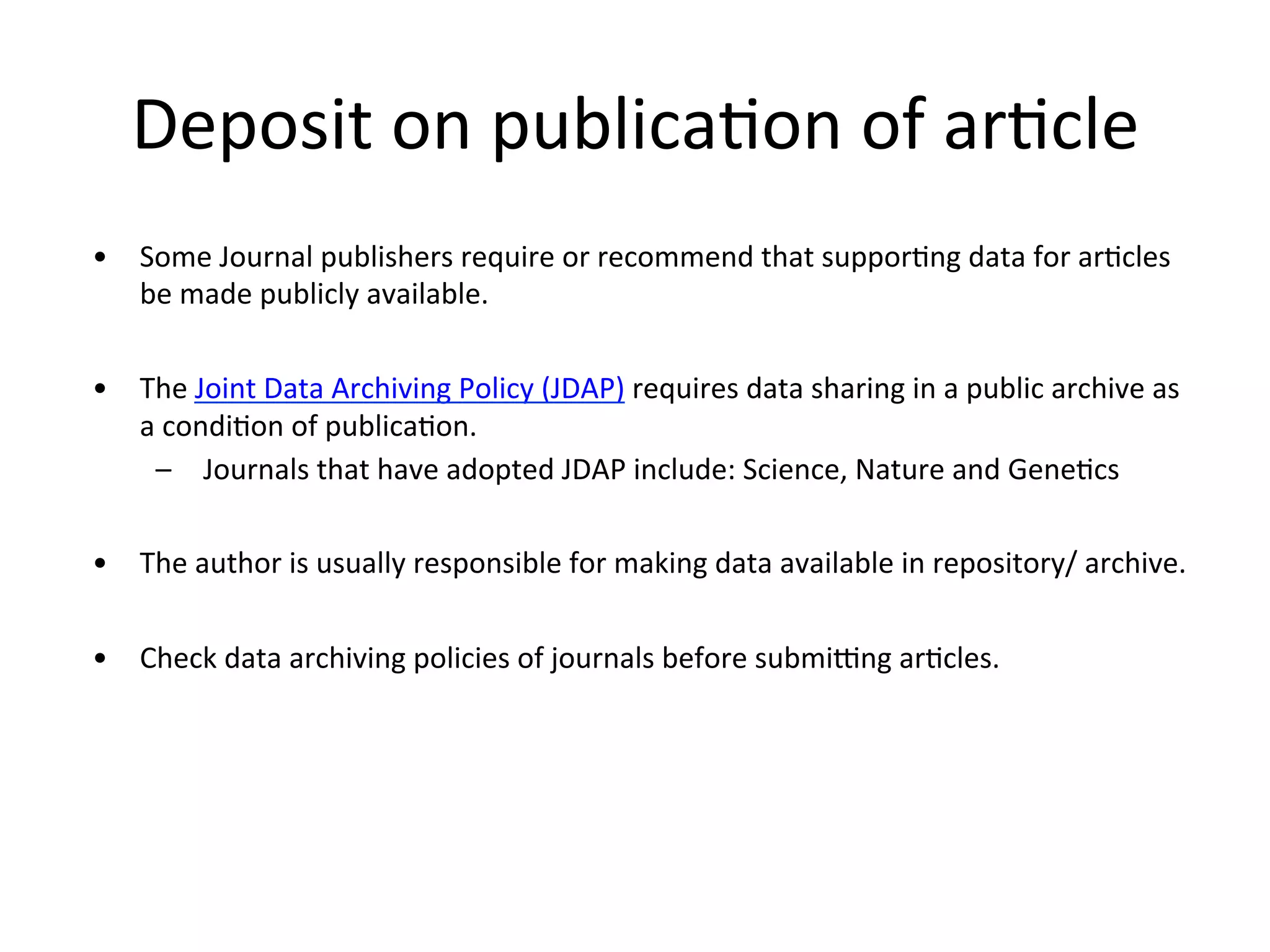 Deposit	
  on	
  publicaNon	
  of	
  arNcle	
  
•  Some	
  Journal	
  publishers	
  require	
  or	
  recommend	
  that	
  supporNng	
  data	
  for	
  arNcles	
  
be	
  made	
  publicly	
  available.	
  
•  The	
  Joint	
  Data	
  Archiving	
  Policy	
  (JDAP)	
  requires	
  data	
  sharing	
  in	
  a	
  public	
  archive	
  as	
  
a	
  condiNon	
  of	
  publicaNon.	
  
–  Journals	
  that	
  have	
  adopted	
  JDAP	
  include:	
  Science,	
  Nature	
  and	
  GeneNcs	
  
•  The	
  author	
  is	
  usually	
  responsible	
  for	
  making	
  data	
  available	
  in	
  repository/	
  archive.	
  
•  Check	
  data	
  archiving	
  policies	
  of	
  journals	
  before	
  submivng	
  arNcles.	
  
 