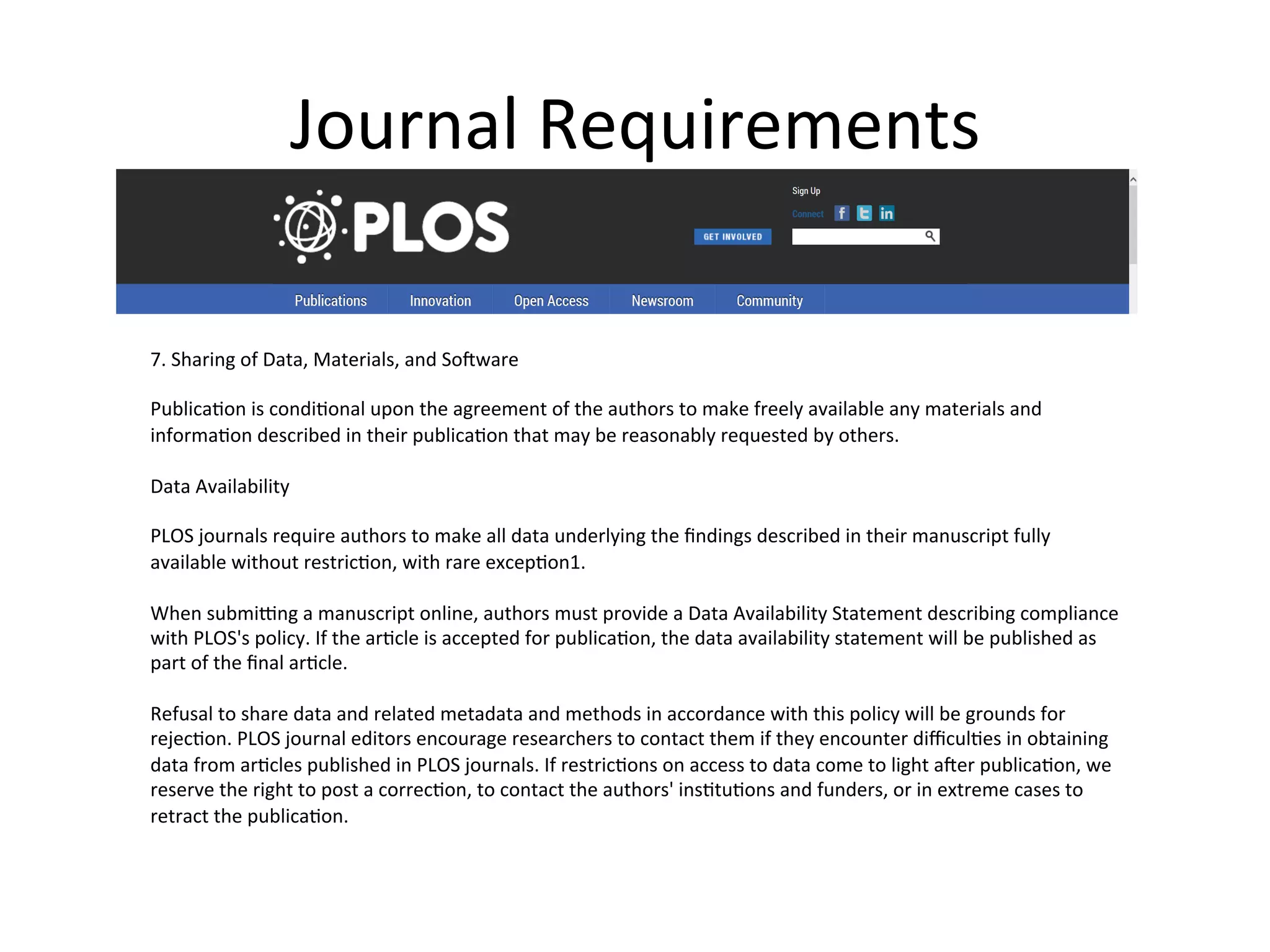 Journal	
  Requirements	
  
7.	
  Sharing	
  of	
  Data,	
  Materials,	
  and	
  SoTware	
  
	
  
PublicaNon	
  is	
  condiNonal	
  upon	
  the	
  agreement	
  of	
  the	
  authors	
  to	
  make	
  freely	
  available	
  any	
  materials	
  and	
  
informaNon	
  described	
  in	
  their	
  publicaNon	
  that	
  may	
  be	
  reasonably	
  requested	
  by	
  others.	
  
	
  
Data	
  Availability	
  
	
  
PLOS	
  journals	
  require	
  authors	
  to	
  make	
  all	
  data	
  underlying	
  the	
  ﬁndings	
  described	
  in	
  their	
  manuscript	
  fully	
  
available	
  without	
  restricNon,	
  with	
  rare	
  excepNon1.	
  
	
  
When	
  submivng	
  a	
  manuscript	
  online,	
  authors	
  must	
  provide	
  a	
  Data	
  Availability	
  Statement	
  describing	
  compliance	
  
with	
  PLOS's	
  policy.	
  If	
  the	
  arNcle	
  is	
  accepted	
  for	
  publicaNon,	
  the	
  data	
  availability	
  statement	
  will	
  be	
  published	
  as	
  
part	
  of	
  the	
  ﬁnal	
  arNcle.	
  
	
  
Refusal	
  to	
  share	
  data	
  and	
  related	
  metadata	
  and	
  methods	
  in	
  accordance	
  with	
  this	
  policy	
  will	
  be	
  grounds	
  for	
  
rejecNon.	
  PLOS	
  journal	
  editors	
  encourage	
  researchers	
  to	
  contact	
  them	
  if	
  they	
  encounter	
  diﬃculNes	
  in	
  obtaining	
  
data	
  from	
  arNcles	
  published	
  in	
  PLOS	
  journals.	
  If	
  restricNons	
  on	
  access	
  to	
  data	
  come	
  to	
  light	
  aTer	
  publicaNon,	
  we	
  
reserve	
  the	
  right	
  to	
  post	
  a	
  correcNon,	
  to	
  contact	
  the	
  authors'	
  insNtuNons	
  and	
  funders,	
  or	
  in	
  extreme	
  cases	
  to	
  
retract	
  the	
  publicaNon.	
  
	
  
 