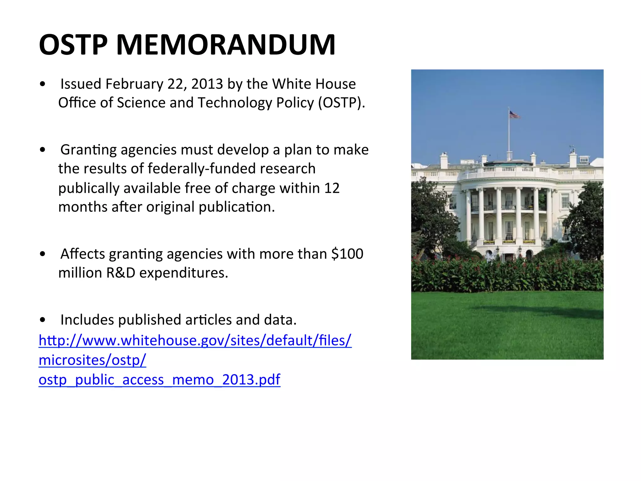 •  Issued	
  February	
  22,	
  2013	
  by	
  the	
  White	
  House	
  
Oﬃce	
  of	
  Science	
  and	
  Technology	
  Policy	
  (OSTP).	
  
	
  
•  GranNng	
  agencies	
  must	
  develop	
  a	
  plan	
  to	
  make	
  
the	
  results	
  of	
  federally-­‐funded	
  research	
  
publically	
  available	
  free	
  of	
  charge	
  within	
  12	
  
months	
  aTer	
  original	
  publicaNon.	
  	
  
	
  
•  Aﬀects	
  granNng	
  agencies	
  with	
  more	
  than	
  $100	
  
million	
  R&D	
  expenditures.	
  
	
  
•  Includes	
  published	
  arNcles	
  and	
  data.	
  
hZp://www.whitehouse.gov/sites/default/ﬁles/
microsites/ostp/
ostp_public_access_memo_2013.pdf	
  
	
  
	
  
	
  
OSTP	
  MEMORANDUM	
  
 