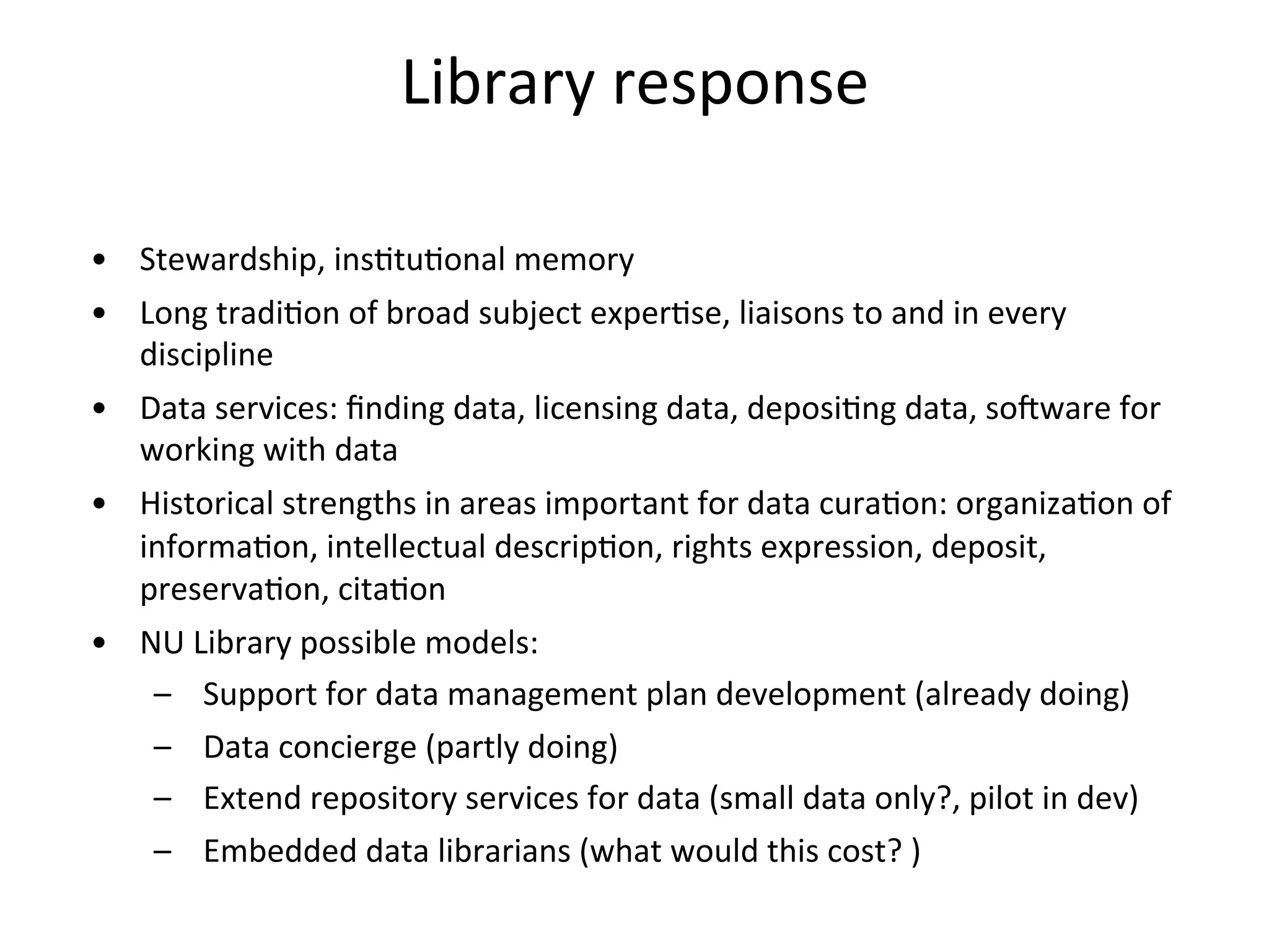 Library	
  response	
  
	
  
•  Stewardship,	
  insNtuNonal	
  memory	
  
•  Long	
  tradiNon	
  of	
  broad	
  subject	
  experNse,	
  liaisons	
  to	
  and	
  in	
  every	
  
discipline	
  
•  Data	
  services:	
  ﬁnding	
  data,	
  licensing	
  data,	
  deposiNng	
  data,	
  soTware	
  for	
  
working	
  with	
  data	
  
•  Historical	
  strengths	
  in	
  areas	
  important	
  for	
  data	
  curaNon:	
  organizaNon	
  of	
  
informaNon,	
  intellectual	
  descripNon,	
  rights	
  expression,	
  deposit,	
  
preservaNon,	
  citaNon	
  
•  NU	
  Library	
  possible	
  models:	
  
–  Support	
  for	
  data	
  management	
  plan	
  development	
  (already	
  doing)	
  
–  Data	
  concierge	
  (partly	
  doing)	
  
–  Extend	
  repository	
  services	
  for	
  data	
  (small	
  data	
  only?,	
  pilot	
  in	
  dev)	
  
–  Embedded	
  data	
  librarians	
  (what	
  would	
  this	
  cost?	
  )	
  
 