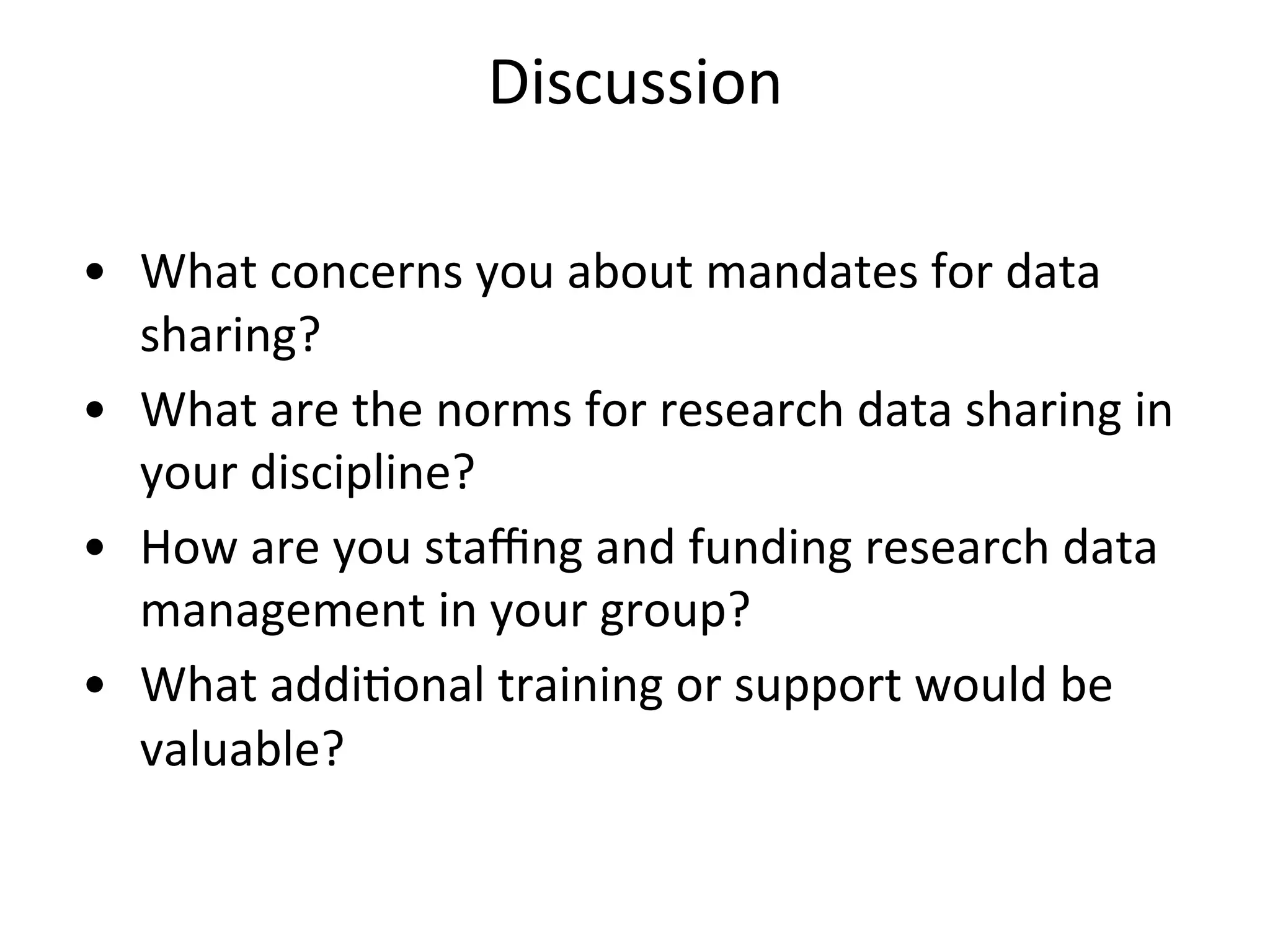 Discussion	
  
	
  
•  What	
  concerns	
  you	
  about	
  mandates	
  for	
  data	
  
sharing?	
  
•  What	
  are	
  the	
  norms	
  for	
  research	
  data	
  sharing	
  in	
  
your	
  discipline?	
  
•  How	
  are	
  you	
  staﬃng	
  and	
  funding	
  research	
  data	
  
management	
  in	
  your	
  group?	
  
•  What	
  addiNonal	
  training	
  or	
  support	
  would	
  be	
  
valuable?	
  
 