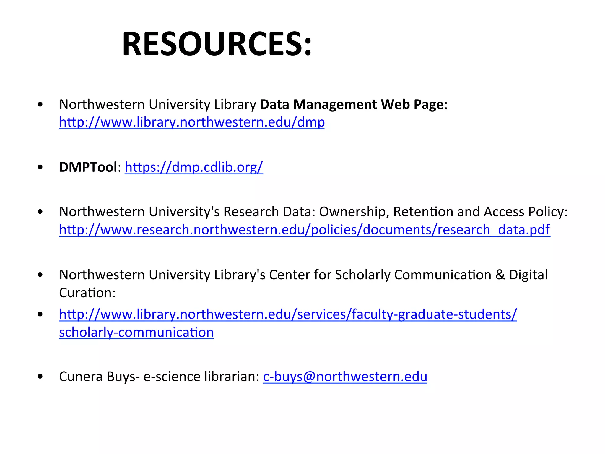 RESOURCES:	
  
•  Northwestern	
  University	
  Library	
  Data	
  Management	
  Web	
  Page:	
  
hZp://www.library.northwestern.edu/dmp	
  
•  DMPTool:	
  hZps://dmp.cdlib.org/	
  
•  Northwestern	
  University's	
  Research	
  Data:	
  Ownership,	
  RetenNon	
  and	
  Access	
  Policy:	
  
hZp://www.research.northwestern.edu/policies/documents/research_data.pdf	
  
•  Northwestern	
  University	
  Library's	
  Center	
  for	
  Scholarly	
  CommunicaNon	
  &	
  Digital	
  
CuraNon:	
  
•  hZp://www.library.northwestern.edu/services/faculty-­‐graduate-­‐students/
scholarly-­‐communicaNon	
  
•  Cunera	
  Buys-­‐	
  e-­‐science	
  librarian:	
  c-­‐buys@northwestern.edu	
  	
  
 