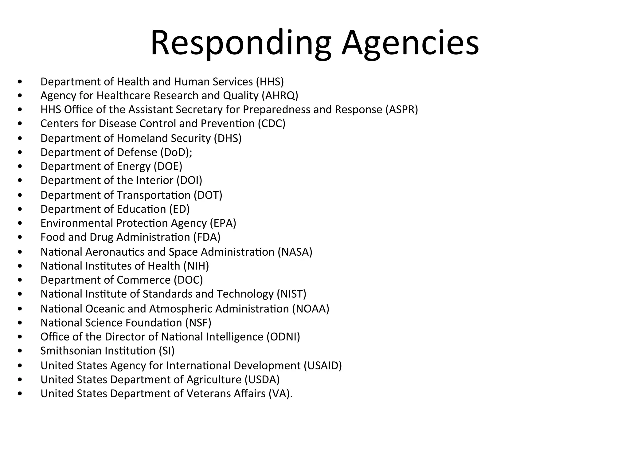 Responding	
  Agencies	
  
•  Department	
  of	
  Health	
  and	
  Human	
  Services	
  (HHS)	
  
•  Agency	
  for	
  Healthcare	
  Research	
  and	
  Quality	
  (AHRQ)	
  
•  HHS	
  Oﬃce	
  of	
  the	
  Assistant	
  Secretary	
  for	
  Preparedness	
  and	
  Response	
  (ASPR)	
  
•  Centers	
  for	
  Disease	
  Control	
  and	
  PrevenNon	
  (CDC)	
  
•  Department	
  of	
  Homeland	
  Security	
  (DHS)	
  
•  Department	
  of	
  Defense	
  (DoD);	
  
•  Department	
  of	
  Energy	
  (DOE)	
  
•  Department	
  of	
  the	
  Interior	
  (DOI)	
  
•  Department	
  of	
  TransportaNon	
  (DOT)	
  
•  Department	
  of	
  EducaNon	
  (ED)	
  
•  Environmental	
  ProtecNon	
  Agency	
  (EPA)	
  
•  Food	
  and	
  Drug	
  AdministraNon	
  (FDA)	
  
•  NaNonal	
  AeronauNcs	
  and	
  Space	
  AdministraNon	
  (NASA)	
  
•  NaNonal	
  InsNtutes	
  of	
  Health	
  (NIH)	
  
•  Department	
  of	
  Commerce	
  (DOC)	
  
•  NaNonal	
  InsNtute	
  of	
  Standards	
  and	
  Technology	
  (NIST)	
  
•  NaNonal	
  Oceanic	
  and	
  Atmospheric	
  AdministraNon	
  (NOAA)	
  
•  NaNonal	
  Science	
  FoundaNon	
  (NSF)	
  
•  Oﬃce	
  of	
  the	
  Director	
  of	
  NaNonal	
  Intelligence	
  (ODNI)	
  
•  Smithsonian	
  InsNtuNon	
  (SI)	
  
•  United	
  States	
  Agency	
  for	
  InternaNonal	
  Development	
  (USAID)	
  
•  United	
  States	
  Department	
  of	
  Agriculture	
  (USDA)	
  
•  United	
  States	
  Department	
  of	
  Veterans	
  Aﬀairs	
  (VA).	
  
 