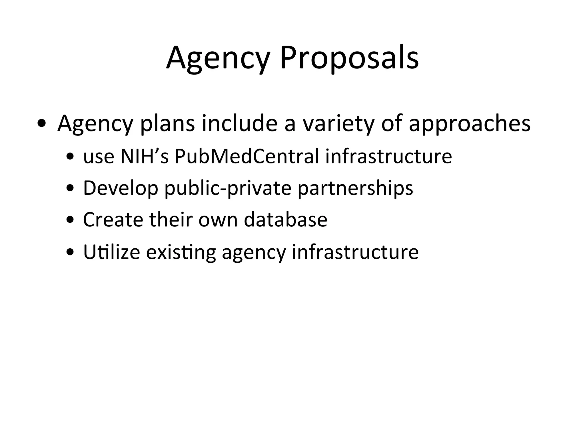 Agency	
  Proposals	
  
•  Agency	
  plans	
  include	
  a	
  variety	
  of	
  approaches	
  
•  use	
  NIH’s	
  PubMedCentral	
  infrastructure	
  
•  Develop	
  public-­‐private	
  partnerships	
  	
  
•  Create	
  their	
  own	
  database	
  
•  UNlize	
  exisNng	
  agency	
  infrastructure	
  
 
