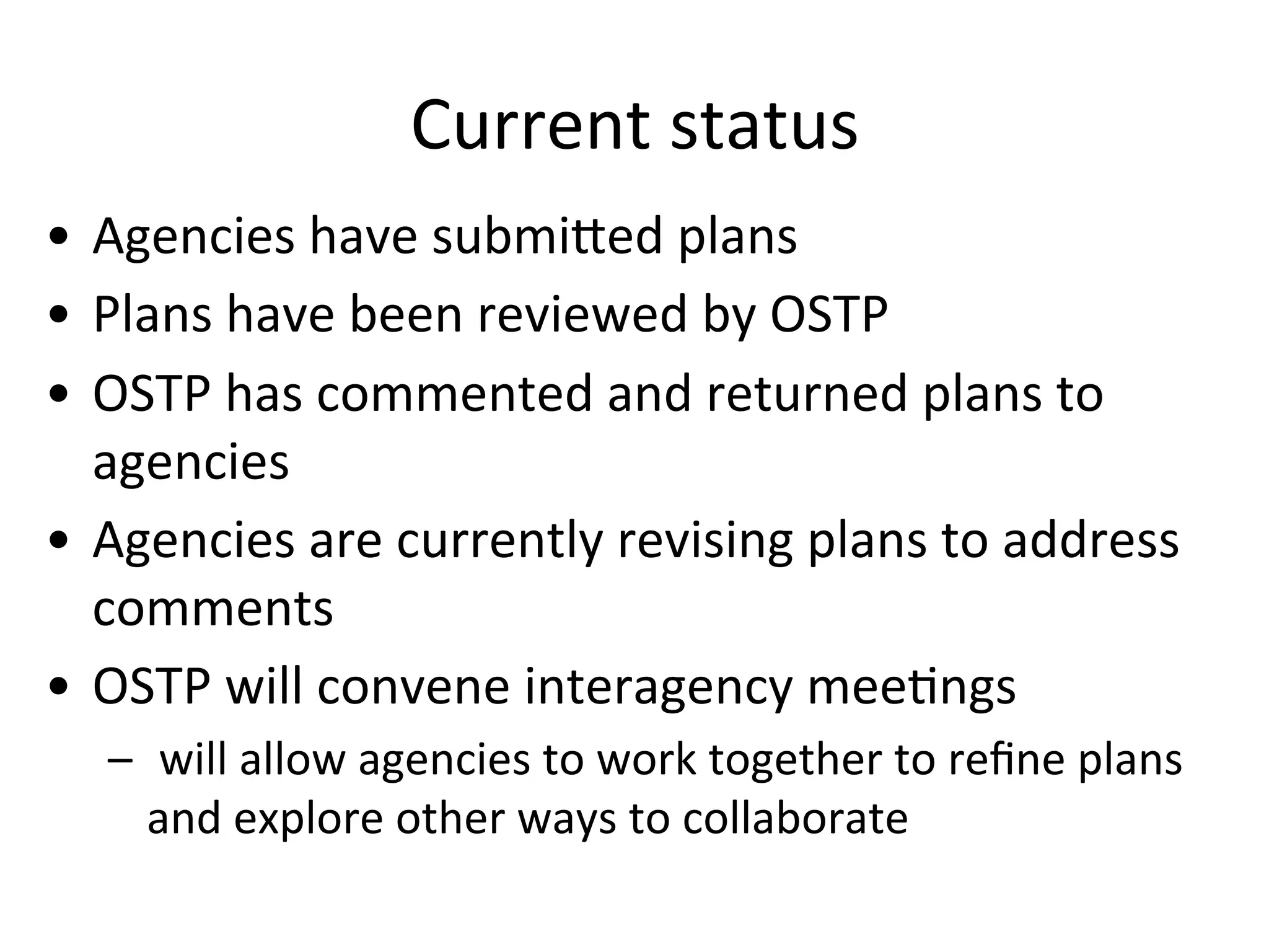 Current	
  status	
  	
  
•  Agencies	
  have	
  submiZed	
  plans	
  	
  
•  Plans	
  have	
  been	
  reviewed	
  by	
  OSTP	
  	
  
•  OSTP	
  has	
  commented	
  and	
  returned	
  plans	
  to	
  
agencies	
  
•  Agencies	
  are	
  currently	
  revising	
  plans	
  to	
  address	
  
comments	
  
•  OSTP	
  will	
  convene	
  interagency	
  meeNngs	
  
–  	
  will	
  allow	
  agencies	
  to	
  work	
  together	
  to	
  reﬁne	
  plans	
  
and	
  explore	
  other	
  ways	
  to	
  collaborate	
  
 