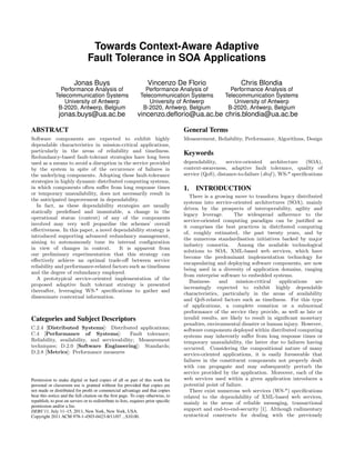 Towards Context-Aware Adaptive
Fault Tolerance in SOA Applications
Jonas Buys

Vincenzo De Florio

Chris Blondia

Performance Analysis of
Telecommunication Systems
University of Antwerp
B-2020, Antwerp, Belgium

Performance Analysis of
Telecommunication Systems
University of Antwerp
B-2020, Antwerp, Belgium

Performance Analysis of
Telecommunication Systems
University of Antwerp
B-2020, Antwerp, Belgium

jonas.buys@ua.ac.be

vincenzo.deﬂorio@ua.ac.be chris.blondia@ua.ac.be

ABSTRACT

General Terms

Software components are expected to exhibit highly
dependable characteristics in mission-critical applications,
particularly in the areas of reliability and timeliness.
Redundancy-based fault-tolerant strategies have long been
used as a means to avoid a disruption in the service provided
by the system in spite of the occurrence of failures in
the underlying components. Adopting these fault-tolerance
strategies in highly dynamic distributed computing systems,
in which components often suﬀer from long response times
or temporary unavailability, does not necessarily result in
the anticipated improvement in dependability.
In fact, as these dependability strategies are usually
statically predeﬁned and immutable, a change in the
operational status (context) of any of the components
involved may very well jeopardise the schemes’ overall
eﬀectiveness. In this paper, a novel dependability strategy is
introduced supporting advanced redundancy management,
aiming to autonomously tune its internal conﬁguration
in view of changes in context.
It is apparent from
our preliminary experimentation that this strategy can
eﬀectively achieve an optimal trade-oﬀ between service
reliability and performance-related factors such as timeliness
and the degree of redundancy employed.
A prototypical service-oriented implementation of the
proposed adaptive fault tolerant strategy is presented
thereafter, leveraging WS-* speciﬁcations to gather and
disseminate contextual information.

Measurement, Reliability, Performance, Algorithms, Design

Categories and Subject Descriptors
C.2.4 [Distributed Systems]: Distributed applications;
C.4 [Performance of Systems]:
Fault tolerance;
Reliability, availability, and serviceability; Measurement
techniques; D.2.0 [Software Engineering]: Standards;
D.2.8 [Metrics]: Performance measures

Permission to make digital or hard copies of all or part of this work for
personal or classroom use is granted without fee provided that copies are
not made or distributed for proﬁt or commercial advantage and that copies
bear this notice and the full citation on the ﬁrst page. To copy otherwise, to
republish, to post on servers or to redistribute to lists, requires prior speciﬁc
permission and/or a fee.
DEBS’11, July 11–15, 2011, New York, New York, USA.
Copyright 2011 ACM 978-1-4503-0423-8/11/07 ...$10.00.

Keywords
dependability,
service-oriented
architecture
(SOA),
context-awareness, adaptive fault tolerance, quality of
service (QoS), distance-to-failure (dtof ), WS-* speciﬁcations

1.

INTRODUCTION

There is a growing move to transform legacy distributed
systems into service-oriented architectures (SOA), mainly
driven by the prospects of interoperability, agility and
legacy leverage.
The widespread adherence to the
service-oriented computing paradigm can be justiﬁed as
it comprises the best practices in distributed computing
of, roughly estimated, the past twenty years, and by
the numerous standardisation initiatives backed by major
industry consortia.
Among the available technological
solutions to SOA, XML-based web services, which have
become the predominant implementation technology for
encapsulating and deploying software components, are now
being used in a diversity of application domains, ranging
from enterprise software to embedded systems.
Businessand
mission-critical
applications
are
increasingly expected to exhibit highly dependable
characteristics, particularly in the areas of availability
and QoS-related factors such as timeliness. For this type
of applications, a complete cessation or a subnormal
performance of the service they provide, as well as late or
invalid results, are likely to result in signiﬁcant monetary
penalties, environmental disaster or human injury. However,
software components deployed within distributed computing
systems may inherently suﬀer from long response times or
temporary unavailability, the latter due to failures having
occurred. Considering the compositional nature of many
service-oriented applications, it is easily foreseeable that
failures in the constituent components not properly dealt
with can propagate and may subsequently perturb the
service provided by the application. Moreover, each of the
web services used within a given application introduces a
potential point of failure.
There exist numerous web services (WS-*) speciﬁcations
related to the dependability of XML-based web services,
mainly in the areas of reliable messaging, transactional
support and end-to-end-security [1]. Although rudimentary
syntactical constructs for dealing with the previously

 