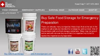 Need Help? 1-877-473-2394



LIVE LIFE READY ™

                                      Buy Safe Food Storage for Emergency
                                      Preparation
                                      There are already many companies these days that come out in the
                                      market to sell products intended for emergency and survival. One of
                                      the products sold are food storage containers. Many may not give it
                                      notice and will not even buy such but it is important not to fail to
                                      realize the importance of preparation.




   Buy Safe Food Storage   www.thereadyproject.com
 