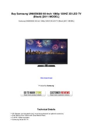 Buy Samsung UN60D6500 60-Inch 1080p 120HZ 3D LED TV
(Black) [2011 MODEL]
Samsung UN60D6500 60-Inch 1080p 120HZ 3D LED TV (Black) [2011 MODEL]
View large image
Product By Samsung
Technical Details
3D Glasses not included in box, must be purchased as optional accessory
Auto Motion Plus 120Hz with Clear Motion Rate
Full HD 1080p resolution
Samsung Smart 3D TV
 
