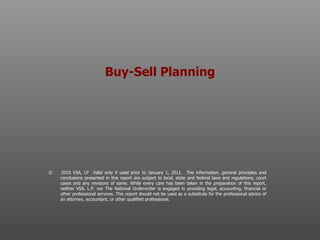 Buy-Sell Planning ©  2010 VSA, LP  Valid only if used prior to January 1, 2011.  The information, general principles and conclusions presented in this report are subject to local, state and federal laws and regulations, court cases and any revisions of same. While every care has been taken in the preparation of this report, neither VSA, L.P. nor The National Underwriter is engaged in providing legal, accounting, financial or other professional services. This report should not be used as a substitute for the professional advice of an attorney, accountant, or other qualified professional.  