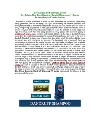 Buy Antidandruff Shampoo Online
       Buy Selsun Blue Deep Cleaning, Dandruff Shampoo, 11-Ounce
                     To Keep Dandruff Under Control

Dandruff is a normal procedure in which old and dead cells are flaked and replaced by
newly generated cells on the scalp. So if you are suffering for dandruff problem, than
don’t get frustrated as its not the matter to be anxious, as it’s a natural process found in
every living being. Regardless of hair type, dandruff is most common dilemma found in
almost every hair and every individual would have faced the problem at some stage if life
age. One must wash hair and scalp cleanly on daily bases with excellent quality of
antidandruff shampoo as extra oil on the scalp donates to the rise of dandruff. Fungus
present on the head also increases the course of flaking of dead skin cells in the form of
dandruff. Dandruff is also a type of seborrheic dermatitis, which it is believed to be found
on human skin and nourishing on the oils. For increased rate of dandruff there are
numerous other reasons like stress, surplus use chemically formulated hair products,
atmospheric pollution and various other known or unknown. Dandruff can cause itching
and on itching it forms flakes. If you are a physically hard working individual, then
formation of perspiration enhances the generation of dandruff in the scalp area. This
perspiration combines with fungus present in the scalp and results to some harsh
problems. As fungus from the head cannot be vanished totally, same way dandruff
cannot be eliminated 100%, as certain dandruff is the result of fungus. So what are the
possible ways to stop dandruff, happily there are lots of helpful antidandruff shampoos
existing that help in getting rid from flakes. Cure of dandruff depends upon the kind, such
as if you have light or mild dandruff, then it can be eliminated by daily washing of hairs
with high-quality of anti-dandruff shampoo. Chattem offers Selsun Blue Dandruff
shampoo which is solution to all your dandruff related problems. Being the finest anti
dandruff shampoo, it not only removes dandruff and fungal infection but also hygienic
the scalp to make your hair healthy. Formulated with every useful ingredient, Selsun
Blue Deep Cleaning, Dandruff Shampoo, 11-ounce has proved its value as a best
anti-dandruff shampoo.
 