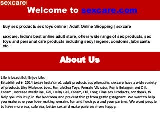 Welcome to sexcare.com
Buy sex products sex toys online | Adult Online Shopping | sexcare
sexcare, India's best online adult store, offers wide range of sex products, sex
toys and personal care products including sexy lingerie, condoms, lubricants
etc.
About Us
Life is beautiful, Enjoy Life.
Established in 2014 today India’s no1 adult products suppliers site. sexcare havs a wide variety
of products Like Male sex toys, Female Sex Toys, Female Vibrator, Penis Enlargement Oil,
Cream, Increase Medicine, Gel, Delay Gel, Cream, Oil, Long Time sex Products, condoms, to
help you mix it up in the bedroom and prevent things from getting stagnant. We want to help
you make sure your love-making remains fun and fresh you and your partner. We want people
to have more sex, safe sex, better sex and make partners more happy.
 