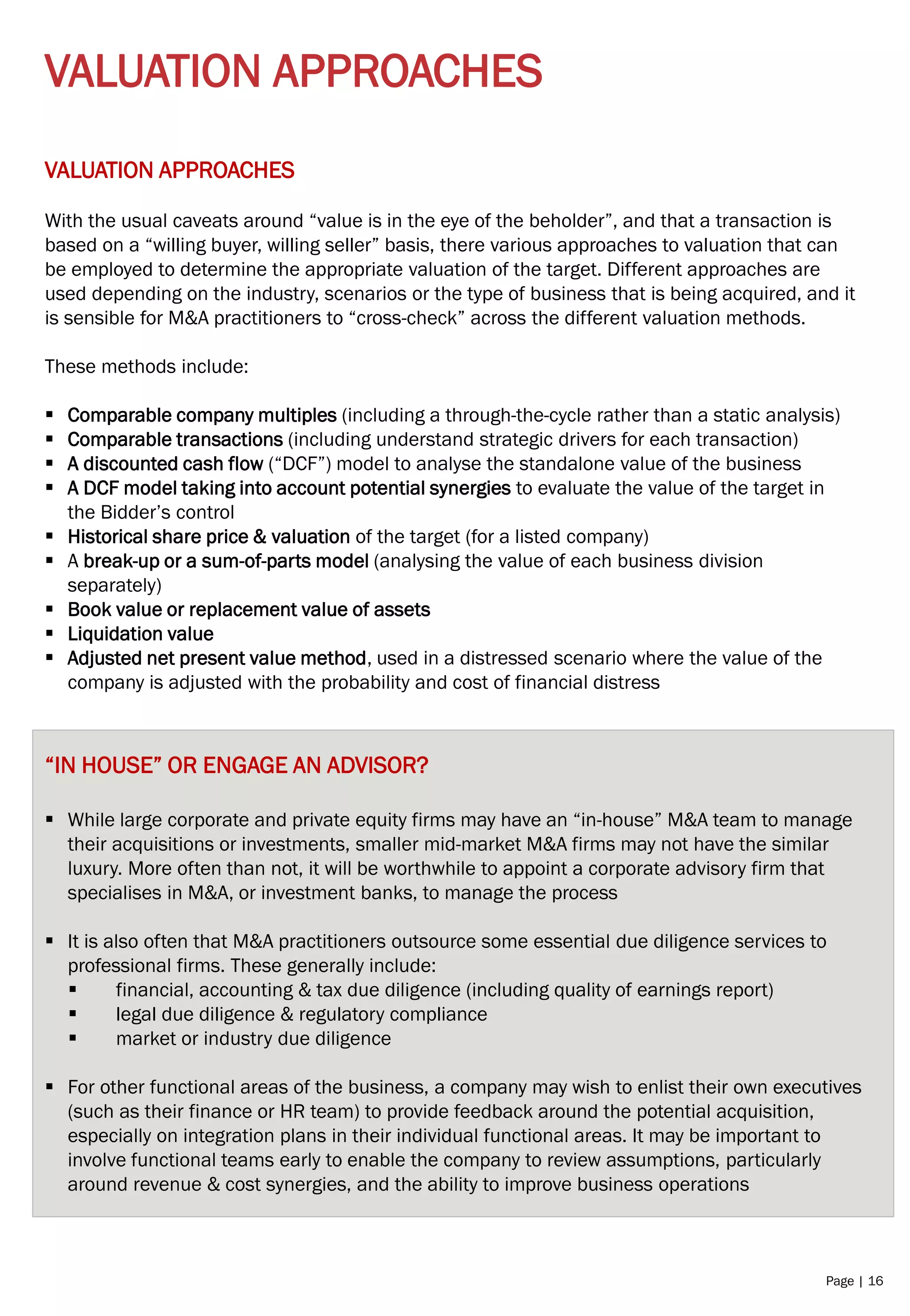Page | 16
VALUATION APPROACHES
VALUATION APPROACHES
With the usual caveats around “value is in the eye of the beholder”, and that a transaction is
based on a “willing buyer, willing seller” basis, there various approaches to valuation that can
be employed to determine the appropriate valuation of the target. Different approaches are
used depending on the industry, scenarios or the type of business that is being acquired, and it
is sensible for M&A practitioners to “cross-check” across the different valuation methods.
These methods include:
▪ Comparable company multiples (including a through-the-cycle rather than a static analysis)
▪ Comparable transactions (including understand strategic drivers for each transaction)
▪ A discounted cash flow (“DCF”) model to analyse the standalone value of the business
▪ A DCF model taking into account potential synergies to evaluate the value of the target in
the Bidder’s control
▪ Historical share price & valuation of the target (for a listed company)
▪ A break-up or a sum-of-parts model (analysing the value of each business division
separately)
▪ Book value or replacement value of assets
▪ Liquidation value
▪ Adjusted net present value method, used in a distressed scenario where the value of the
company is adjusted with the probability and cost of financial distress
“IN HOUSE” OR ENGAGE AN ADVISOR?
▪ While large corporate and private equity firms may have an “in-house” M&A team to manage
their acquisitions or investments, smaller mid-market M&A firms may not have the similar
luxury. More often than not, it will be worthwhile to appoint a corporate advisory firm that
specialises in M&A, or investment banks, to manage the process
▪ It is also often that M&A practitioners outsource some essential due diligence services to
professional firms. These generally include:
▪ financial, accounting & tax due diligence (including quality of earnings report)
▪ legal due diligence & regulatory compliance
▪ market or industry due diligence
▪ For other functional areas of the business, a company may wish to enlist their own executives
(such as their finance or HR team) to provide feedback around the potential acquisition,
especially on integration plans in their individual functional areas. It may be important to
involve functional teams early to enable the company to review assumptions, particularly
around revenue & cost synergies, and the ability to improve business operations
 
