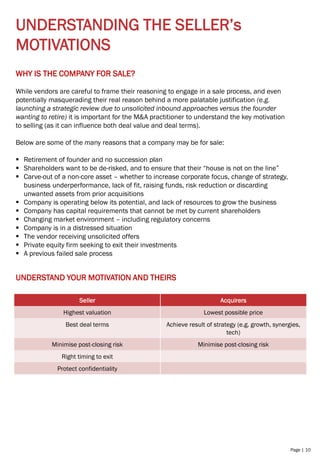 Page | 10
UNDERSTANDING THE SELLER’s
MOTIVATIONS
WHY IS THE COMPANY FOR SALE?
While vendors are careful to frame their reasoning to engage in a sale process, and even
potentially masquerading their real reason behind a more palatable justification (e.g.
launching a strategic review due to unsolicited inbound approaches versus the founder
wanting to retire) it is important for the M&A practitioner to understand the key motivation
to selling (as it can influence both deal value and deal terms).
Below are some of the many reasons that a company may be for sale:
▪ Retirement of founder and no succession plan
▪ Shareholders want to be de-risked, and to ensure that their “house is not on the line”
▪ Carve-out of a non-core asset – whether to increase corporate focus, change of strategy,
business underperformance, lack of fit, raising funds, risk reduction or discarding
unwanted assets from prior acquisitions
▪ Company is operating below its potential, and lack of resources to grow the business
▪ Company has capital requirements that cannot be met by current shareholders
▪ Changing market environment – including regulatory concerns
▪ Company is in a distressed situation
▪ The vendor receiving unsolicited offers
▪ Private equity firm seeking to exit their investments
▪ A previous failed sale process
UNDERSTAND YOUR MOTIVATION AND THEIRS
Seller Acquirers
Highest valuation Lowest possible price
Best deal terms Achieve result of strategy (e.g. growth, synergies,
tech)
Minimise post-closing risk Minimise post-closing risk
Right timing to exit
Protect confidentiality
 