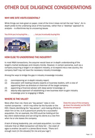 Page | 12
OTHER DUE DILIGENCE CONSIDERATIONS
WHY ARE SITE VISITS ESSENTIAL?
While things can look great on paper, most of the time it does not tell the real “story”. An in-
depth probe to the underlying value of the business, rather than a “desktop” approach to
analysis – is oftentimes key to uncovering issues
You think you’re buying this … … but you’re actually buying this
HOW ELSE TO UNDERSTAND THE INDUSTRY?
In most M&A transactions, the acquirer would have an in-depth understanding of the
target’s market landscape and industry trends. However, in certain scenarios, such as a
company acquiring a target in an adjacent industry, or to expand into a new country, the
company itself may not have the necessary industry knowledge.
Among the ways to bridge the gap in industry knowledge includes:
(1) commissioning an in-depth industry report;
(2) discussion with leading industry experts or business leaders, with a view of
appointing them as directors or chairman of the target company;
(3) appointing a financial advisor with deep sector knowledge; or
(4) step-by-step approach of establishing a new business team to gain industry
knowledge prior to engaging in M&As
WHERE IS THE VALUE?
More often than not, there are “key person” risks in mid-
market companies – which may either be the founder or the
CEO. Clearly identifying the “key person”, and making efforts to
retain him or her, is of a paramount priority for a successful
acquisition. For an example, the CEO could be holding all the
key client relationships and can bring his clients to a new firm
when he or she leaves the company.
A lack of strong leadership, pre- and post-acquisition, is a clear
indicator that an M&A transaction will likely fail – the clash of
egos is another (as said in a James Bond movie, “There isn't
enough room [in the elevator] for me and your ego”)
Does the value of the company
go down the elevator as the CEO
leaves the company?
 
