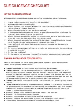 Page | 14
DUE DILIGENCE CHECKLIST
FINANCIAL DUE DILIGENCE CONSIDERATIONS
Financial due diligence can vary in M&As, depending on the level of details required by the
bidders, and is generally centred around:
▪ Quality of information. Is the information provided reliable and accurate?
▪ Quality of earnings. Does the company has the ability to generate cash (rather than profit,
which is only an accounting measure), what are the major “non-cash items” that needs to be
analysed, are there any “personal” expenses that are incurred by the business, are there any
out-of-market compensation/payments, are there any out-of-period transactions, are there are
discontinued earnings, or costs, or one-off items that need to be normalised?
▪ Quality of revenue. Can the company continue to generate revenue? Can the company grow its
revenue?
▪ Costs & expenses. What are the major expenses that are being incurred, what is the ability for
the business to pass on costs to its customers, what is the nature of the “fixed” and “variable”
expenses, and is there an ability to reduce certain expenses post-acquisition? What is the
outlook for gross and profit margins?
▪ Analysis of working capital, including receivables, inventory and payables
▪ Analysis of current assets and current liabilities
▪ Analysis of debt obligation, and future debt or capital requirement
▪ Analysis of historical and future CAPEX, including if the business is “CAPEX starved”
▪ Understanding the nature of the assets & liabilities that are being acquired
KEY DUE DILIGENCE QUESTIONS
While due diligence can be broad-ranging, some of the key questions are centred around:
(1) How do I enhance shareholder value from this acquisition?
(2) Why buy this company if I can build it?
(3) What is the investment rationale? What are the major business, acquisition and integration
risks, and how do I mitigate these risks?
(4) What differentiates this company from its competitors?
(5) Is the management competent, and will they be retained post-acquisition to help grow the
business? How do I incentivise the management?
(6) What is the target’s competitive position in the marketplace, and what are the barriers to
entry? Are the company’s products & services differentiated?
(7) What is the growth potential of the business? Is the industry growing? What is the current
trend? Can the company take advantage of changes in the industry?
(8) Have I sufficiently interrogated their projected future performance and the underlying
assumptions?
(9) Am I overestimating the value of potential synergies and underestimating the time and cost
to realise the synergies?
(10) Are there any “red flags”?
(11) Are the systems and processes, including IT, up-to-date or require significant investment?
 