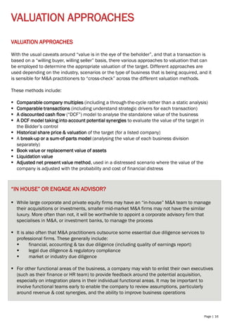 Page | 16
VALUATION APPROACHES
VALUATION APPROACHES
With the usual caveats around “value is in the eye of the beholder”, and that a transaction is
based on a “willing buyer, willing seller” basis, there various approaches to valuation that can
be employed to determine the appropriate valuation of the target. Different approaches are
used depending on the industry, scenarios or the type of business that is being acquired, and it
is sensible for M&A practitioners to “cross-check” across the different valuation methods.
These methods include:
▪ Comparable company multiples (including a through-the-cycle rather than a static analysis)
▪ Comparable transactions (including understand strategic drivers for each transaction)
▪ A discounted cash flow (“DCF”) model to analyse the standalone value of the business
▪ A DCF model taking into account potential synergies to evaluate the value of the target in
the Bidder’s control
▪ Historical share price & valuation of the target (for a listed company)
▪ A break-up or a sum-of-parts model (analysing the value of each business division
separately)
▪ Book value or replacement value of assets
▪ Liquidation value
▪ Adjusted net present value method, used in a distressed scenario where the value of the
company is adjusted with the probability and cost of financial distress
“IN HOUSE” OR ENGAGE AN ADVISOR?
▪ While large corporate and private equity firms may have an “in-house” M&A team to manage
their acquisitions or investments, smaller mid-market M&A firms may not have the similar
luxury. More often than not, it will be worthwhile to appoint a corporate advisory firm that
specialises in M&A, or investment banks, to manage the process
▪ It is also often that M&A practitioners outsource some essential due diligence services to
professional firms. These generally include:
▪ financial, accounting & tax due diligence (including quality of earnings report)
▪ legal due diligence & regulatory compliance
▪ market or industry due diligence
▪ For other functional areas of the business, a company may wish to enlist their own executives
(such as their finance or HR team) to provide feedback around the potential acquisition,
especially on integration plans in their individual functional areas. It may be important to
involve functional teams early to enable the company to review assumptions, particularly
around revenue & cost synergies, and the ability to improve business operations
 