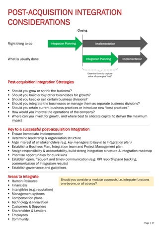 Page | 17
POST-ACQUISITION INTEGRATION
CONSIDERATIONS
Post-acquisition Integration Strategies
▪ Should you grow or shrink the business?
▪ Should you build or buy other businesses for growth?
▪ Should you keep or sell certain business divisions?
▪ Should you integrate the businesses or manage them as separate business divisions?
▪ Should you retain current business practices or introduce new “best practices”
▪ How would you improve the operations of the company?
▪ Where can you invest for growth, and where best to allocate capital to deliver the maximum
impact
Key to a successful post-acquisition Integration
▪ Ensure immediate implementation
▪ Determine leadership & organisation structure
▪ Align interest of all stakeholders (e.g. key managers to buy-in to integration plan)
▪ Establish a Business Plan, Integration team and Project Management plan
▪ Assign responsibility & accountability, build strong integration structure & integration roadmap
▪ Prioritise opportunities for quick wins
▪ Establish open, frequent and timely communication (e.g. KPI reporting and tracking,
communication of integration results)
▪ Establish governance and guidelines
Areas to integrate
▪ Human Resource
▪ Financials
▪ Intangibles (e.g. reputation)
▪ Management systems
▪ Compensation plans
▪ Technology & Innovation
▪ Customers & Suppliers
▪ Shareholder & Lenders
▪ Employees
▪ Community
Right thing to do
What is usually done
Closing
Integration Planning Implementation
Integration Planning Implementation
Essential time to capture
value of synergies “lost”
Should you consider a modular approach, i.e. integrate functions
one-by-one, or all at once?
 