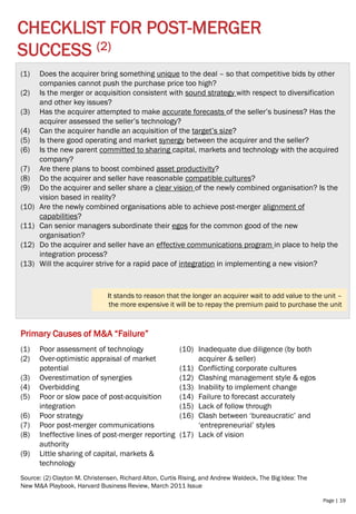 Page | 19
CHECKLIST FOR POST-MERGER
SUCCESS (2)
Source: (2) Clayton M. Christensen, Richard Alton, Curtis Rising, and Andrew Waldeck, The Big Idea: The
New M&A Playbook, Harvard Business Review, March 2011 Issue
(1) Does the acquirer bring something unique to the deal – so that competitive bids by other
companies cannot push the purchase price too high?
(2) Is the merger or acquisition consistent with sound strategy with respect to diversification
and other key issues?
(3) Has the acquirer attempted to make accurate forecasts of the seller’s business? Has the
acquirer assessed the seller’s technology?
(4) Can the acquirer handle an acquisition of the target’s size?
(5) Is there good operating and market synergy between the acquirer and the seller?
(6) Is the new parent committed to sharing capital, markets and technology with the acquired
company?
(7) Are there plans to boost combined asset productivity?
(8) Do the acquirer and seller have reasonable compatible cultures?
(9) Do the acquirer and seller share a clear vision of the newly combined organisation? Is the
vision based in reality?
(10) Are the newly combined organisations able to achieve post-merger alignment of
capabilities?
(11) Can senior managers subordinate their egos for the common good of the new
organisation?
(12) Do the acquirer and seller have an effective communications program in place to help the
integration process?
(13) Will the acquirer strive for a rapid pace of integration in implementing a new vision?
It stands to reason that the longer an acquirer wait to add value to the unit –
the more expensive it will be to repay the premium paid to purchase the unit
(1) Poor assessment of technology
(2) Over-optimistic appraisal of market
potential
(3) Overestimation of synergies
(4) Overbidding
(5) Poor or slow pace of post-acquisition
integration
(6) Poor strategy
(7) Poor post-merger communications
(8) Ineffective lines of post-merger reporting
authority
(9) Little sharing of capital, markets &
technology
(10) Inadequate due diligence (by both
acquirer & seller)
(11) Conflicting corporate cultures
(12) Clashing management style & egos
(13) Inability to implement change
(14) Failure to forecast accurately
(15) Lack of follow through
(16) Clash between ‘bureaucratic’ and
‘entrepreneurial’ styles
(17) Lack of vision
Primary Causes of M&A “Failure”
 