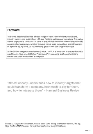 Page | 2
Foreword
This white paper incorporates a broad range of views from different publications,
industry experts and insight from LCC Asia Pacific’s professional executives. The author
wishes to provide a “checklist” of sorts to ensure that executives in firms that intend to
acquire other businesses, whether they are from a large corporation, a small business
or a private equity firms, do not leave any gaps in their due diligence analysis
As 70-90% of Mergers & Acquisitions (“M&A”) fail(1), it is important to ensure that M&A
practitioners have an established “framework” in assessing M&A opportunities to
ensure that their assessment is complete
“Almost nobody understands how to identify targets that
could transform a company, how much to pay for them,
and how to integrate them” – Harvard Business Review
Source: (1) Clayton M. Christensen, Richard Alton, Curtis Rising, and Andrew Waldeck, The Big
Idea: The New M&A Playbook, Harvard Business Review, March 2011 Issue
 