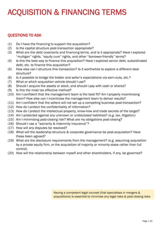 Page | 20
ACQUISITION & FINANCING TERMS
QUESTIONS TO ASK
(1) Do I have the financing to support the acquisition?
(2) Is the capital structure post-transaction appropriate?
(3) What are the debt covenants and financing terms, and is it appropriate? Have I explored
“mulligan” rights, “equity cure” rights, and other “borrower-friendly” terms?
(4) Is this the best way to finance this acquisition? Have I explored senior debt, subordinated
debt, etc. to finance this acquisition?
(5) How else can I structure this transaction? Is it worthwhile to explore a different deal
structure?
(6) Is it possible to bridge the bidder and seller’s expectations via earn-outs, etc.?
(7) What or which acquisition vehicle should I use?
(8) Should I acquire the assets or stock, and should I pay with cash or shares?
(9) Is this the most tax effective method?
(10) Am I confident that the management team is the best fit? Am I properly incentivising
them? How else can I incentivise the management team to deliver results?
(11) Am I confident that the sellers will not set up a competing business post-transaction?
(12) How do I protect the confidentiality of information?
(13) How do I protect the intellectual property, know-how and trade secrets of the target?
(14) Am I protected against any unknown or undisclosed liabilities? (e.g. tax, litigation)
(15) Am I minimising post-closing risk? What are my obligations post-closing?
(16) Should I use a “warranty & indemnity insurance”?
(17) How will any disputes be resolved?
(18) What will the leadership structure & corporate governance be post-acquisition? Have
these been agreed?
(19) What are the disclosure requirements from the management? (e.g. assuming acquisition
by a private equity firm, or the acquisition of majority or minority stake rather than full
control)
(20) How will the relationship between myself and other shareholders, if any, be governed?
Having a competent legal counsel (that specialises in mergers &
acquisitions) is essential to minimise any legal risks & post-closing risks
 