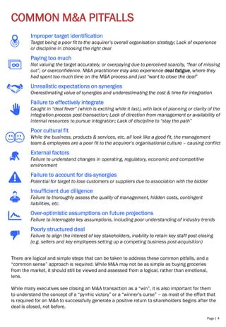 Page | 4
COMMON M&A PITFALLS
Improper target identification
Target being a poor fit to the acquirer’s overall organisation strategy; Lack of experience
or discipline in choosing the right deal
Paying too much
Not valuing the target accurately, or overpaying due to perceived scarcity, “fear of missing
out”, or overconfidence. M&A practitioner may also experience deal fatigue, where they
had spent too much time on the M&A process and just “want to close the deal”
Unrealistic expectations on synergies
Overestimating value of synergies and underestimating the cost & time for integration
Failure to effectively integrate
Caught in “deal fever” (which is exciting while it last), with lack of planning or clarity of the
integration process post-transaction; Lack of direction from management or availability of
internal resources to pursue integration; Lack of discipline to “stay the path”
Poor cultural fit
While the business, products & services, etc. all look like a good fit, the management
team & employees are a poor fit to the acquirer’s organisational culture – causing conflict
External factors
Failure to understand changes in operating, regulatory, economic and competitive
environment
Failure to account for dis-synergies
Potential for target to lose customers or suppliers due to association with the bidder
Insufficient due diligence
Failure to thoroughly assess the quality of management, hidden costs, contingent
liabilities, etc.
Over-optimistic assumptions on future projections
Failure to interrogate key assumptions, including poor understanding of industry trends
Poorly structured deal
Failure to align the interest of key stakeholders, inability to retain key staff post-closing
(e.g. sellers and key employees setting up a competing business post-acquisition)
There are logical and simple steps that can be taken to address these common pitfalls, and a
“common sense” approach is required. While M&A may not be as simple as buying groceries
from the market, it should still be viewed and assessed from a logical, rather than emotional,
lens.
While many executives see closing an M&A transaction as a “win”, it is also important for them
to understand the concept of a “pyrrhic victory” or a “winner’s curse” – as most of the effort that
is required for an M&A to successfully generate a positive return to shareholders begins after the
deal is closed, not before.
 