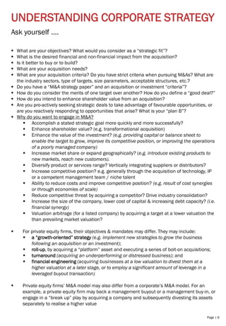 Page | 6
UNDERSTANDING CORPORATE STRATEGY
▪ What are your objectives? What would you consider as a “strategic fit”?
▪ What is the desired financial and non-financial impact from the acquisition?
▪ Is it better to buy or to build?
▪ What are your acquisition needs?
▪ What are your acquisition criteria? Do you have strict criteria when pursuing M&As? What are
the industry sectors, type of targets, size parameters, acceptable structures, etc.?
▪ Do you have a “M&A strategy paper” and an acquisition or investment “criteria”?
▪ How do you consider the merits of one target over another? How do you define a “good deal?”
▪ How do you intend to enhance shareholder value from an acquisition?
▪ Are you pro-actively seeking strategic deals to take advantage of favourable opportunities, or
are you reactively responding to opportunities that arise? What is your “plan B”?
▪ Why do you want to engage in M&A?
▪ Accomplish a stated strategic goal more quickly and more successfully?
▪ Enhance shareholder value? (e.g. transformational acquisition)
▪ Enhance the value of the investment? (e.g. providing capital or balance sheet to
enable the target to grow, improve its competitive position, or improving the operations
of a poorly managed company)
▪ Increase market share or expand geographically? (e.g. introduce existing products to
new markets, reach new customers).
▪ Diversify product or services range? Vertically integrating suppliers or distributors?
▪ Increase competitive position? e.g. generally through the acquisition of technology, IP
or a competent management team / niche talent
▪ Ability to reduce costs and improve competitive position? (e.g. result of cost synergies
or through economies of scale)
▪ Reduce competitive threat by acquiring a competitor? Drive industry consolidation?
▪ Increase the size of the company, lower cost of capital & increasing debt capacity? (i.e.
financial synergy)
▪ Valuation arbitrage (for a listed company) by acquiring a target at a lower valuation the
than prevailing market valuation?
▪ For private equity firms, their objectives & mandates may differ. They may include:
▪ a “growth-oriented” strategy (e.g. implement new strategies to grow the business
following an acquisition or an investment);
▪ roll-up, by acquiring a “platform” asset and executing a series of bolt-on acquisitions;
▪ turnaround (acquiring an underperforming or distressed business); and
▪ financial engineering (acquiring businesses at a low valuation to divest them at a
higher valuation at a later stage, or to employ a significant amount of leverage in a
leveraged buyout transaction)
▪ Private equity firms’ M&A model may also differ from a corporate’s M&A model. For an
example, a private equity firm may back a management buyout or a management buy-in, or
engage in a “break up” play by acquiring a company and subsequently divesting its assets
separately to realise a higher value
Ask yourself ….
 