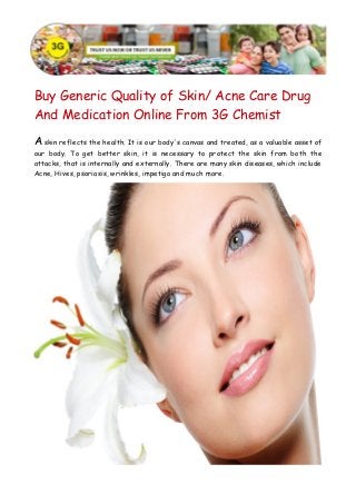 Buy Generic Quality of Skin/ Acne Care Drug 
And Medication Online From 3G Chemist 
A skin reflects the health. It is our body's canvas and treated, as a valuable asset of 
our body. To get better skin, it is necessary to protect the skin from both the 
attacks, that is internally and externally. There are many skin diseases, which include 
Acne, Hives, psoriasis, wrinkles, impetigo and much more. 
 
