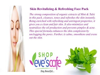 Skin Revitalizing & Refreshing Face Pack
The strong composition of organic extracts of Mint & Tulsi
in this pack, cleanses, tones and refreshes the skin instantly.
Being enriched with refreshing and astringent properties, it
gives you a clean and fair skin. It also minimizes and
neutralizes the oil production and prevents pimples & acne.
This special formula enhances the skin complexion by
unclogging the pores. Further, it calms, smoothens and evens
out the skin.
 