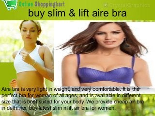 buy slim & lift aire bra

Aire bra is very light in weight, and very comfortable. It is the
perfect bra for woman of all ages, and is available in different
size that is best suited for your body. We provide cheap air bra
in delhi ncr, buy latest slim n lift air bra for women.

 