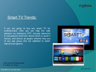 Smart TV Trends:
If you are going to buy any smart TV for
entertainment, then you can help the right
decision via slideshare PPT; Actually television
is very popular electronic device which is used in
homes, and almost all people whether they are
of any age group who are addicted to watch
television programs.
www.tigmoo.com.gh/tv.html
16th Lane Nii Omaboe Street
P.O. BOX 714, Accra
0570 650 640
 