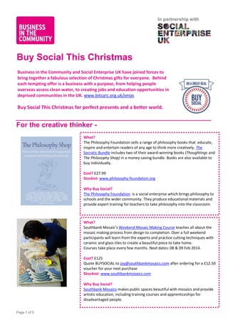 In partnership with

Buy Social This Christmas
Business in the Community and Social Enterprise UK have joined forces to
bring together a fabulous selection of Christmas gifts for everyone. Behind
each tempting offer is a business with a purpose, from helping people
overseas access clean water, to creating jobs and education opportunities in
deprived communities in the UK. www.bitcarc.org.uk/xmas

Buy Social This Christmas for perfect presents and a better world.

For the creative thinker What?
The Philosophy Foundation sells a range of philosophy books that educate,
inspire and entertain readers of any age to think more creatively. The
Socratic Bundle includes two of their award-winning books (Thoughtings and
The Philosophy Shop) in a money-saving bundle. Books are also available to
buy individually.
Cost? £27.99
Stockist: www.philosophy-foundation.org
Why Buy Social?
The Philosophy Foundation is a social enterprise which brings philosophy to
schools and the wider community. They produce educational materials and
provide expert training for teachers to take philosophy into the classroom.

What?
Southbank Mosaic’s Weekend Mosaic Making Course teaches all about the
mosaic making process from design to completion. Over a full weekend
participants will learn from the experts and practice cutting techniques with
ceramic and glass tiles to create a beautiful piece to take home.
Courses take place every few months. Next dates: 08 & 09 Feb 2014.
Cost? £125
Quote BUYSOCIAL to joy@southbankmosaics.com after ordering for a £12.50
voucher for your next purchase
Stockist: www.southbankmosaics.com
Why Buy Social?
Southbank Mosaics makes public spaces beautiful with mosaics and provide
artistic education, including training courses and apprenticeships for
disadvantaged people.
Page 1 of 5

 
