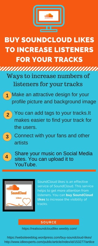 BUY SOUNDCLOUD LIKES
TO INCREASE LISTENERS
FOR YOUR TRACKS
Share your music on Social Media
sites. You can upload it to
YouTube.
SOURCE
SoundCloud likes is an effective
service of SoundCloud. This service
helps to get more attention from
listeners. You can buy SoundCloud
likes to increase the visibility of
tracks.
Ways to increase numbers of
listeners for your tracks
1 Make an attractive design for your
profile picture and background image
2 You can add tags to your tracks.It
makes easier to find your track for
the users.
3 Connect with your fans and other
artists
4
https://realsoundcloudlike.weebly.com/
https://websiteeeblog.wordpress.com/buy-soundcloud-likes/
http://www.idleexperts.com/public/article/index/id/153277/artilce
 