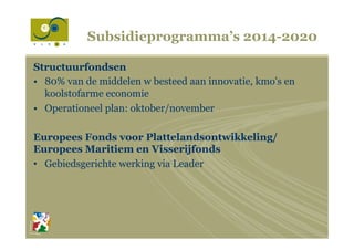 Subsidieprogramma’s 2014-2020
Structuurfondsen
•  80% van de middelen w besteed aan innovatie, kmo's en
koolstofarme economie
•  Operationeel plan: oktober/november
Europees Fonds voor Plattelandsontwikkeling/
Europees Maritiem en Visserijfonds
•  Gebiedsgerichte werking via Leader
 
