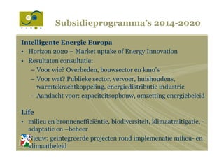 Subsidieprogramma’s 2014-2020
Intelligente Energie Europa
•  Horizon 2020 – Market uptake of Energy Innovation
•  Resultaten consultatie:
–  Voor wie? Overheden, bouwsector en kmo’s
–  Voor wat? Publieke sector, vervoer, huishoudens,
warmtekrachtkoppeling, energiedistributie industrie
–  Aandacht voor: capaciteitsopbouw, omzetting energiebeleid
Life
•  milieu en bronnenefficiëntie, biodiversiteit, klimaatmitigatie, -
adaptatie en –beheer
•  Nieuw: geïntegreerde projecten rond implemenatie milieu- en
klimaatbeleid
 