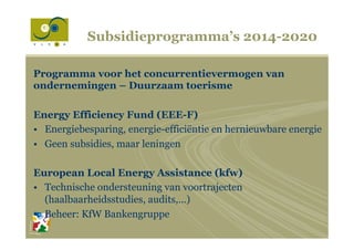Subsidieprogramma’s 2014-2020
Programma voor het concurrentievermogen van
ondernemingen – Duurzaam toerisme
Energy Efficiency Fund (EEE-F)
•  Energiebesparing, energie-efficiëntie en hernieuwbare energie
•  Geen subsidies, maar leningen
European Local Energy Assistance (kfw)
•  Technische ondersteuning van voortrajecten
(haalbaarheidsstudies, audits,…)
•  Beheer: KfW Bankengruppe
 