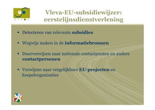 Vleva-EU-subsidiewijzer:
eerstelijnsdienstverlening
§  Detecteren van relevante subsidies
§  Wegwijs maken in de informatiebronnen
§  Doorverwijzen naar nationale contactpunten en andere
contactpersonen
§  Verwijzen naar vergelijkbare EU-projecten en
koepelorganisaties
 