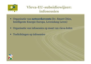 Vleva-EU-subsidiewijzer:
infosessies
§  Organisatie van netwerkevents (bv. Smart Cities,
Intelligente Energie Europa, Levenslang Leren)
§  Organisatie van infosessies op maat van vleva-leden
§  Toelichtingen op infosessies
 